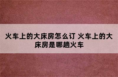火车上的大床房怎么订 火车上的大床房是哪趟火车